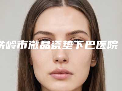 铁岭市微晶瓷垫下巴医院排名榜靠谱名单公布-铁岭刘整形美容门诊部诚挚推荐给您