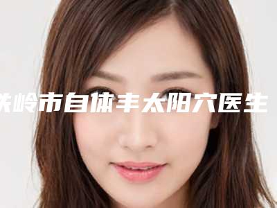 铁岭市自体丰太阳穴医生排名想选谁就选谁-铁岭市谭臻田整形医生等实力入围