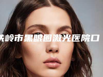 铁岭市黑眼圈激光医院口碑排行榜十强名单有变化-排名靠前铁岭市整形医院
