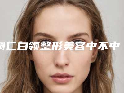 铜仁白领整形美容中不中-推荐胡自国医生,谢凌波医生,彭军医生