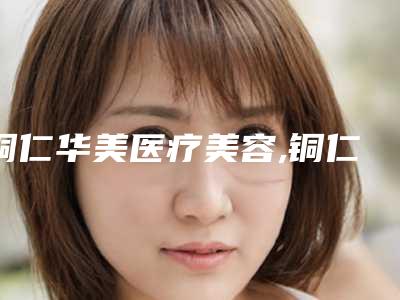 铜仁华美医疗美容,铜仁白领美容整形门诊部热门top口碑盘点