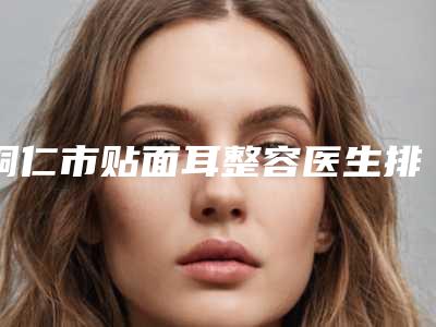 铜仁市贴面耳整容医生排行榜前十名哪个好-梁金创医生实力不浅