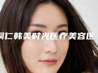 铜仁韩美时光医疗美容医院价格(费用)清单全新版附激光治疗包茎案例