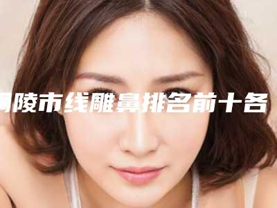 铜陵市线雕鼻排名前十各有千秋（铜陵市线雕鼻整形医院）