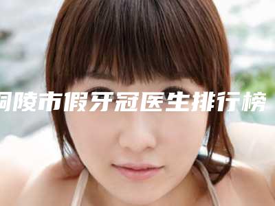 铜陵市假牙冠医生排行榜top10强名单揭晓-铜陵市黄金龙口腔医生