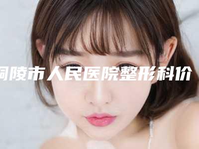 铜陵市人民医院整形科价格价位表项目大全介绍-擅长项目fue毛发种植术等