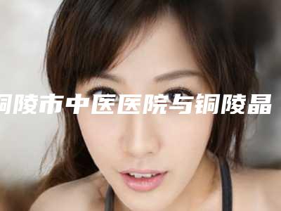 铜陵市中医医院与铜陵晶美医疗美容口碑价格大PK