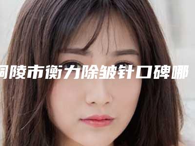 铜陵市衡力除皱针口碑哪家好-铜陵市衡力除皱针整形医院
