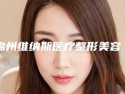 锦州维纳斯医疗整形美容医院与锦州福际医疗美容诊所实力在线PK