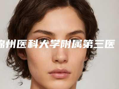 锦州医科大学附属第三医院(口腔科)价格(价目)来看2025全新