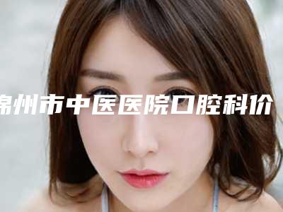 锦州市中医医院口腔科价格(价目)表2025正式发布-附皓得适牙齿美白案例
