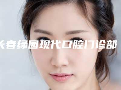 长春绿园现代口腔门诊部(普阳街店)价格(价目)2025,报价大全附全瓷冠桥案例