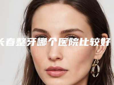 长春整牙哪个医院比较好[长春整牙哪个医院比较好一点]
