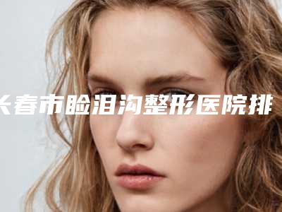 长春市睑泪沟整形医院排行榜top10强实力榜单(长春张正大医疗美容诊所稳居前三)