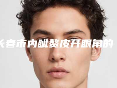 长春市内眦赘皮开眼角的医院-长春时尚医疗美容门诊部看介绍是凭实力上榜