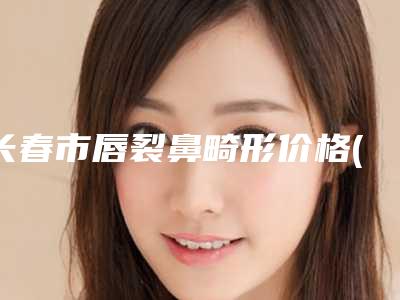 长春市唇裂鼻畸形价格(收费标准)对比-吉林省人民医院医疗美容科手术价格要多少啊