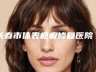 长春市体表疤痕修复医院排行榜前十佳评价怎么样(长春市体表疤痕修复整形医院)