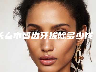 长春市智齿牙拔除多少钱-长春市智齿牙拔除医院在榜名单实力强院资料汇总