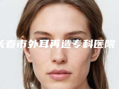 长春市外耳再造专科医院排行前十位2025版更新(长春市外耳再造专科整形医院)