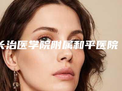 长治医学院附属和平医院美容科收费明细2025版公布附做注射隆鼻手术案例