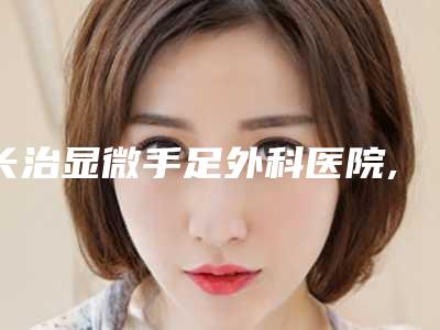 长治显微手足外科医院,长治松禾医疗美容诊所你更喜欢哪一家