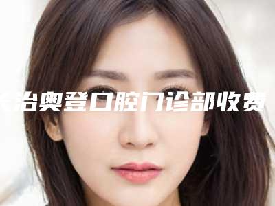 长治奥登口腔门诊部收费标准拔草2025一览附前牙瓷贴面案例