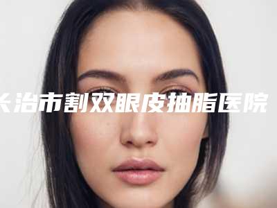 长治市割双眼皮抽脂医院哪家性价比高-割双眼皮抽脂手术一般什么价位