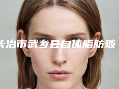 长治市武乡县自体脂肪玻尿酸隆下巴哪家医院整形做的比较好,探访长治市武乡县自体脂肪玻尿酸隆下巴医院排行榜前8名好还便宜