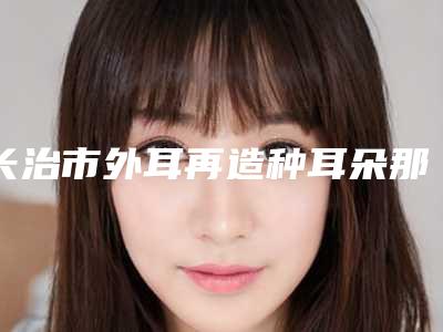 长治市外耳再造种耳朵那个整形医院比较好(长治玛恩医疗美容诊所你比较中意哪一家)