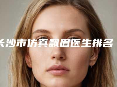 长沙市仿真飘眉医生排名十强最新答疑-左琛琛医生人气口碑实力汇总