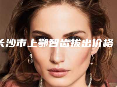 长沙市上鄂智齿拔出价格表(费用)全新曝光-长沙市上鄂智齿拔出价格