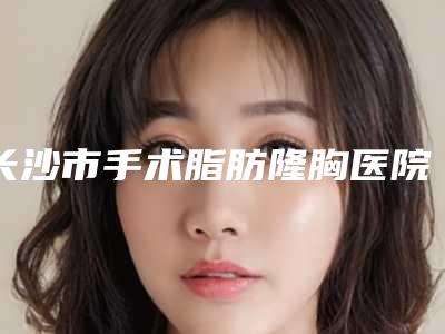 长沙市手术脂肪隆胸医院在榜名单前十名一键GET个个实力派(长沙真爱医疗美容门诊部实力圈粉无数)