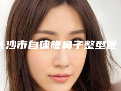 长沙市自体隆鼻子整型医院好-长沙中南大学湘雅二医院整形美容外科私立医美热荐