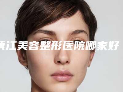 镇江美容整形医院哪家好(镇江美容整形医院哪家好一点)