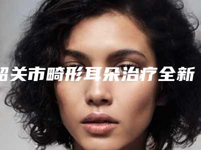 韶关市畸形耳朵治疗全新Z全价格表一览-韶关市畸形耳朵治疗手术价格大致上是多少