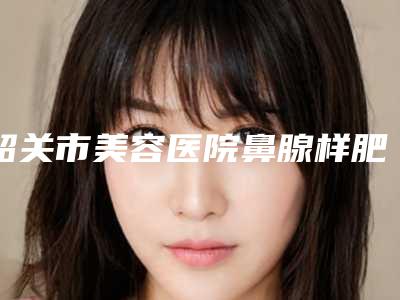 韶关市美容医院鼻腺样肥大手术哪几家实力好-韶关市第一人民医院烧伤整形科榜一无争议