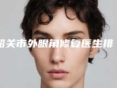 韶关市外眼角修复医生排名榜前十强名单分享（程宁新医生凭实力冲进榜前三）