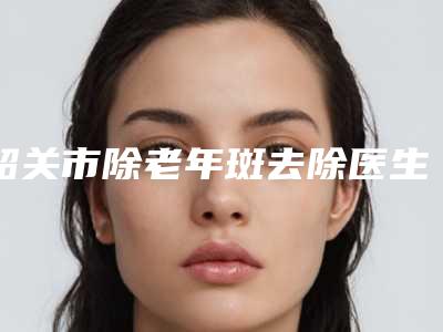 韶关市除老年斑去除医生上榜名单有名的揭晓实力-韶关市梁锋整形医生口碑实力均稳居前十