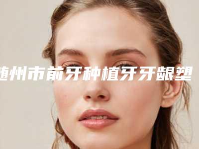 随州市前牙种植牙牙龈塑形排名榜前十位哪个更正规-随州市前牙种植牙牙龈塑形口腔医生