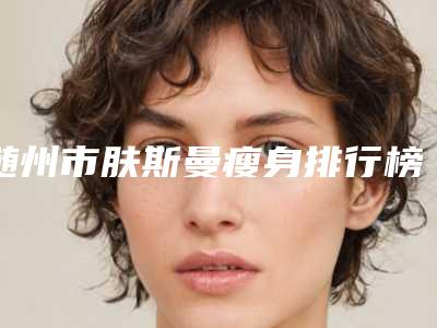 随州市肤斯曼瘦身排行榜8强五强-三强资料大总结-随州奥莱医疗美容有限公司随州奥莱医疗美容门诊部大放光彩