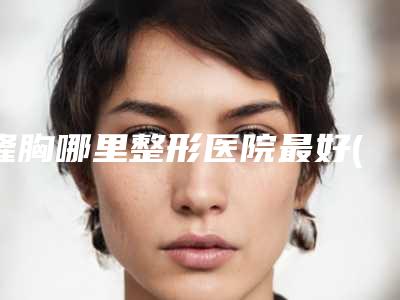 隆胸哪里整形医院最好(隆胸整形医院哪里好)