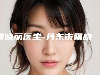雷晓丽医生-丹东市雷晓丽整形专家口碑医美