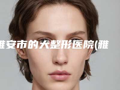 雅安市的大整形医院(雅安市人民医院烧伤整形科全城热门口碑机构推荐)