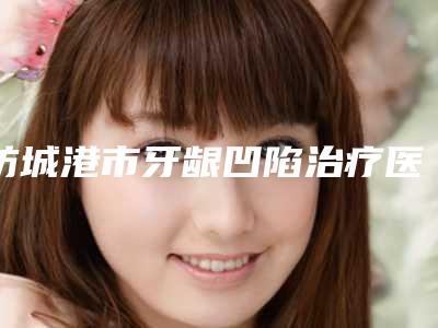 防城港市牙龈凹陷治疗医生排行十强谁做的好-防城港市黄世章口腔医生