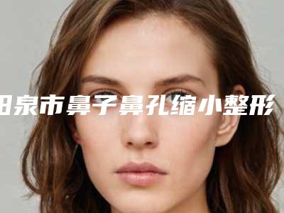 阳泉市鼻子鼻孔缩小整形医院(阳泉美亚医疗美容诊所前三的口碑排名推荐)