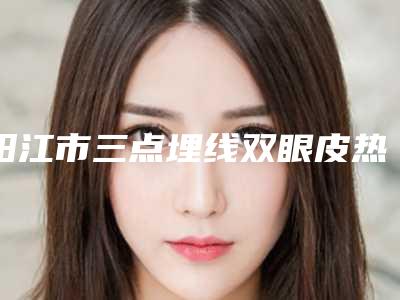 阳江市三点埋线双眼皮热门价格表曝光一览(8月-3月三点埋线双眼皮均价为:9235元)