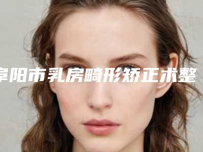 阜阳市乳房畸形矫正术整形医院排名前五名单更新（阜阳市乳房畸形矫正术整形医院）