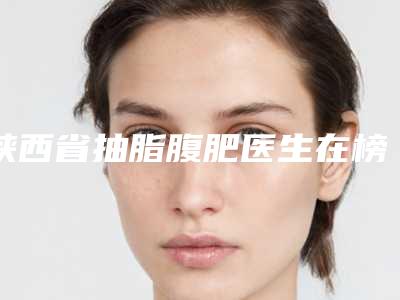 陕西省抽脂腹肥医生在榜名单前十佳如下-陕西省抽脂腹肥医生