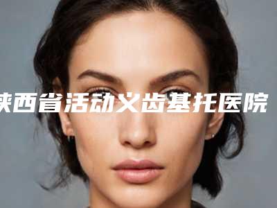 陕西省活动义齿基托医院在榜名单十强对外公示(陕西省活动义齿基托口腔医院优质医美口碑推荐)