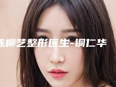 陈柳艺整形医生-铜仁华美整形医疗美容门诊部陈柳艺医生小耳畸形伴随大小脸重点推荐医美